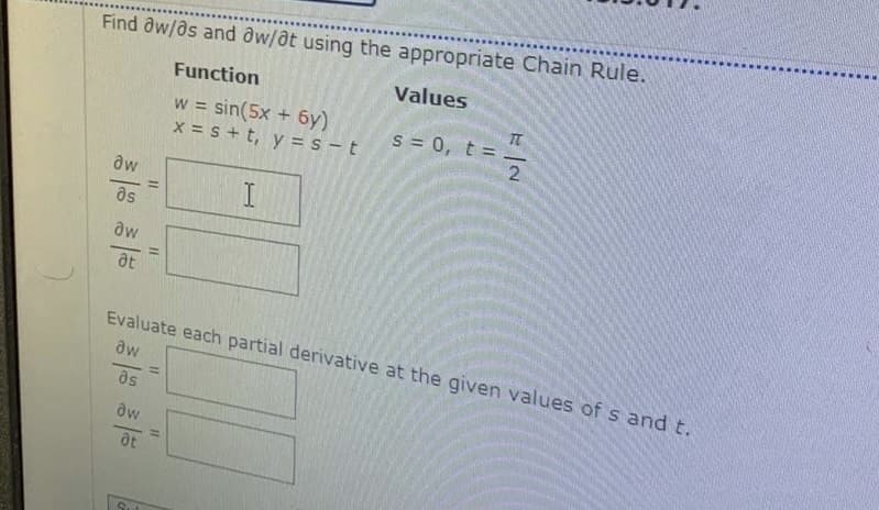 Find aw/as and dw/at using the appropriate Chain Rule.
Function
Values
w = sin(5x + 6y)
x = s+t, y = s – t
s = 0, t =
%3D
aw
as
aw
at
Evaluate each partial derivative at the given values of s and t.
aw
%3D
ds
aw
%3D
Sut
