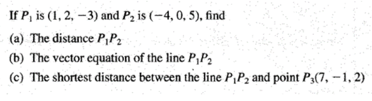 If P, is (1, 2, –3) and P2 is (-4, 0, 5), find
(a) The distance PP2
(b) The vector equation of the line P,P2
(c) The shortest distance between the line P,P2 and point P3(7, -1, 2)
