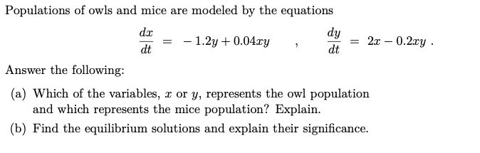 Populations of owls and mice are modeled by the equations
dx
dy
- 1.2y + 0.04xy
2x – 0.2xy .
dt
dt
Answer the following:
(a) Which of the variables, x or y, represents the owl population
and which represents the mice population? Explain.
(b) Find the equilibrium solutions and explain their significance.
