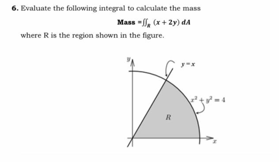 6. Evaluate the following integral to calculate the mass
Mass =ff, (x + 2y) dA
where R is the region shown in the figure.
y =x
tア=4
R.
