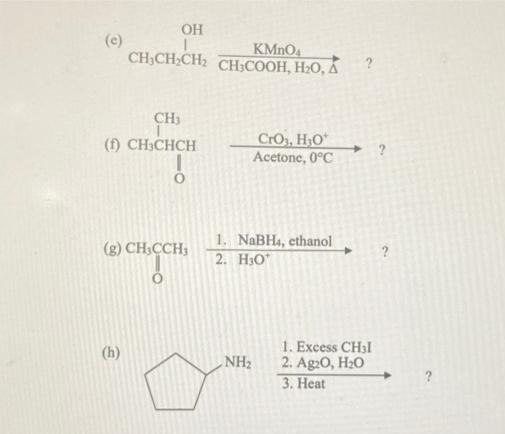 OH
(e)
CH,CH-CH CНЬСООН, Н-О, А
KMNO4
CH3
CrO, HO*
Acetone, 0°C
(f) CH3CHCH
1. NaBH4, ethanol
2. H3O"
(g) CH;CCH,
1. Excess CH3I
2. Ag20, H20
3. Heat
(h)
NH2

