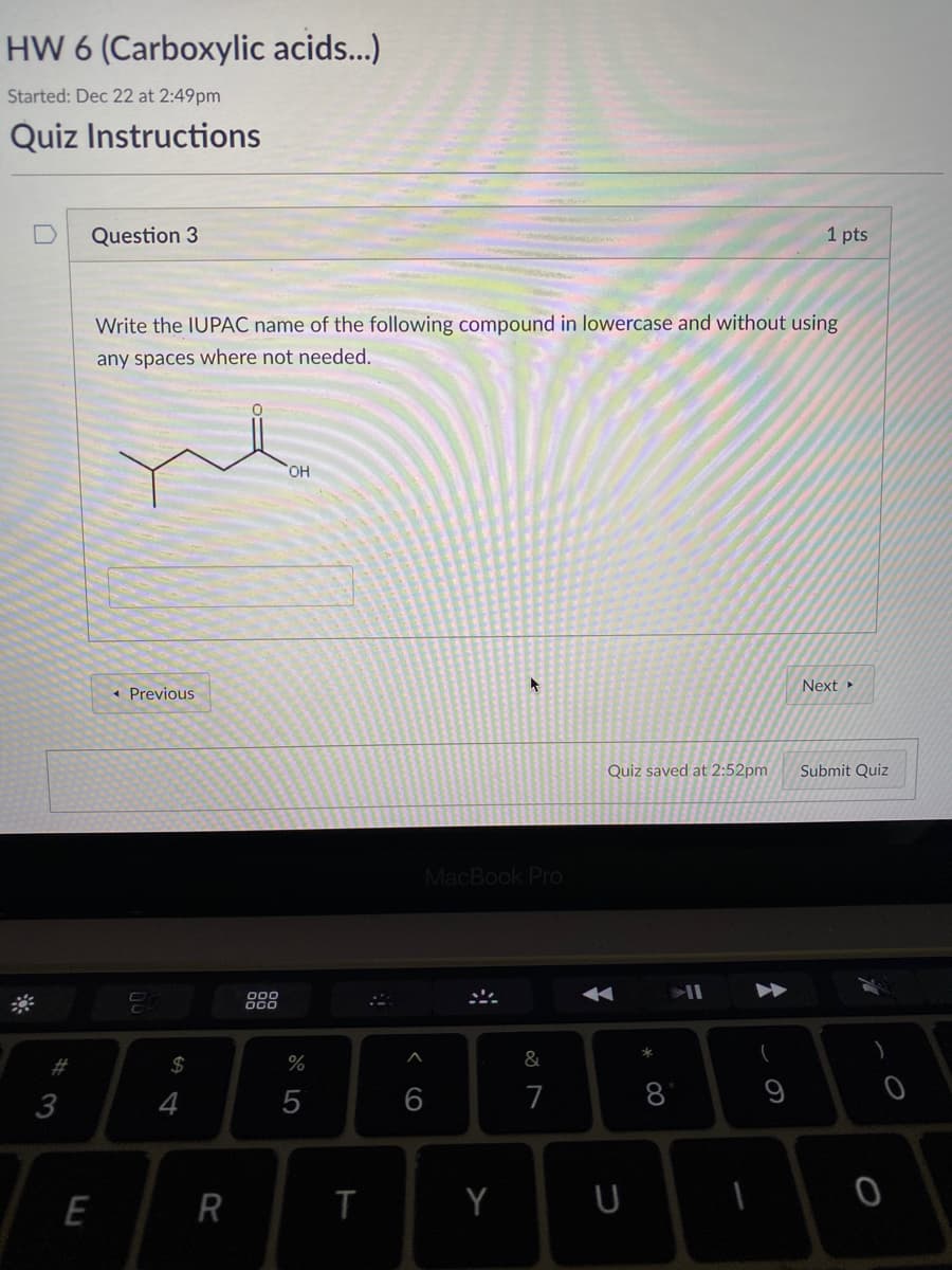 HW 6 (Carboxylic acids...)
Started: Dec 22 at 2:49pm
Quiz Instructions
Question 3
1 pts
Write the IUPAC name of the following compound in lowercase and without using
any spaces where not needed.
HO,
Next
« Previous
Quiz saved at 2:52pm
Submit Quiz
MacBook Pro
$
%
&
6
7
8
9
E
R
T
Y
U
