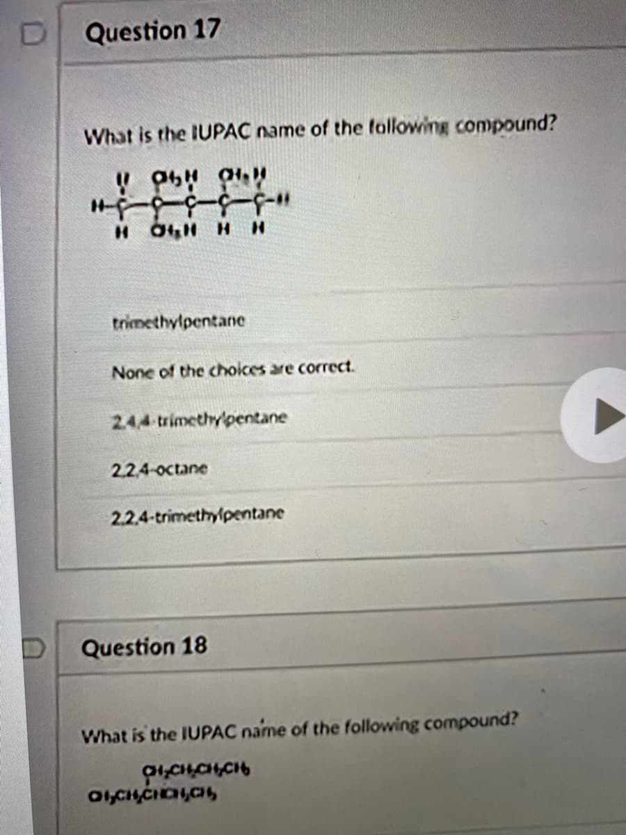 Question 17
What is the IUPAC name of the following compound?
H OH H H
--5--6-J
trimethylpentane
None of the choices are correct.
24,4 trimethypentane
22,4-octane
2.2.4-trimethyipentane
Question 18
What is the IUPAC name of the following compound?
