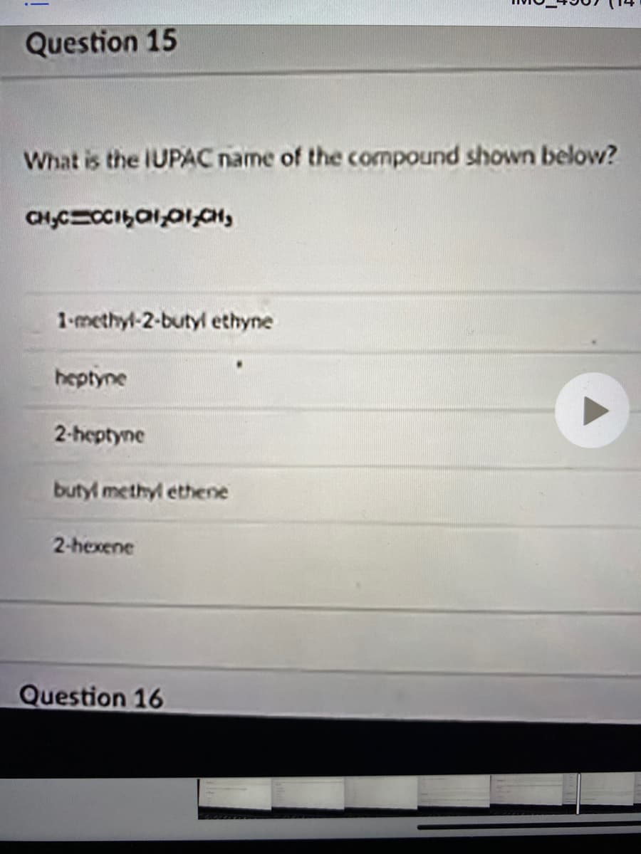 Question 15
What is the IUPAC name of the compound shown below?
CH,CCCIal,0ICH,
1-methyl-2-butyl ethyne
heptyne
2-heptyne
butyl methyl ethene
2-hexene
Question 16
