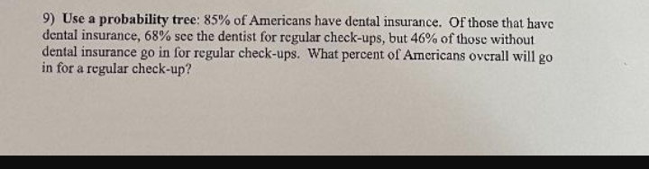 9) Use a probability tree: 85% of Americans have dental insurance. Of those that have
dental insurance, 68% see the dentist for regular check-ups, but 46% of those without
dental insurance go in for regular check-ups. What percent of Americans overall will go
in for a regular check-up?