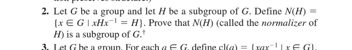 2. Let G be a group and let H be a subgroup of G. Define N(H) =
{x EG | xHx¹ = H}. Prove that N(H) (called the normalizer of
H) is a subgroup of G.*
3. Let G be a group. For each a E G. define cl(a) = (xax-¹|x€ G}.