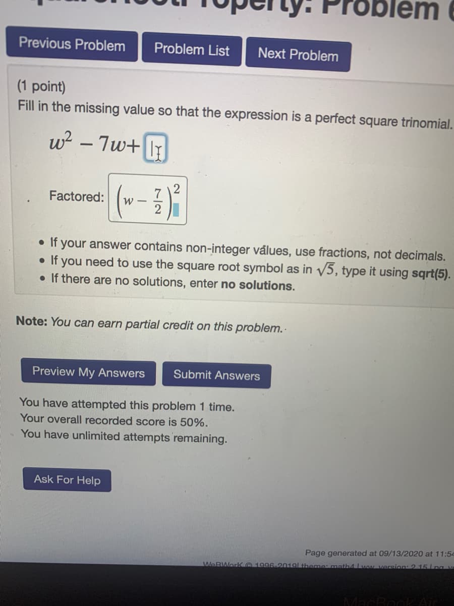 Problem e
Previous Problem
Problem List
Next Problem
(1 point)
Fill in the missing value so that the expression is a perfect square trinomial.
w? – 7w+ I
-
2
Factored:
2
• If your answer contains non-integer válues, use fractions, not decimals.
If vou need to use tho
