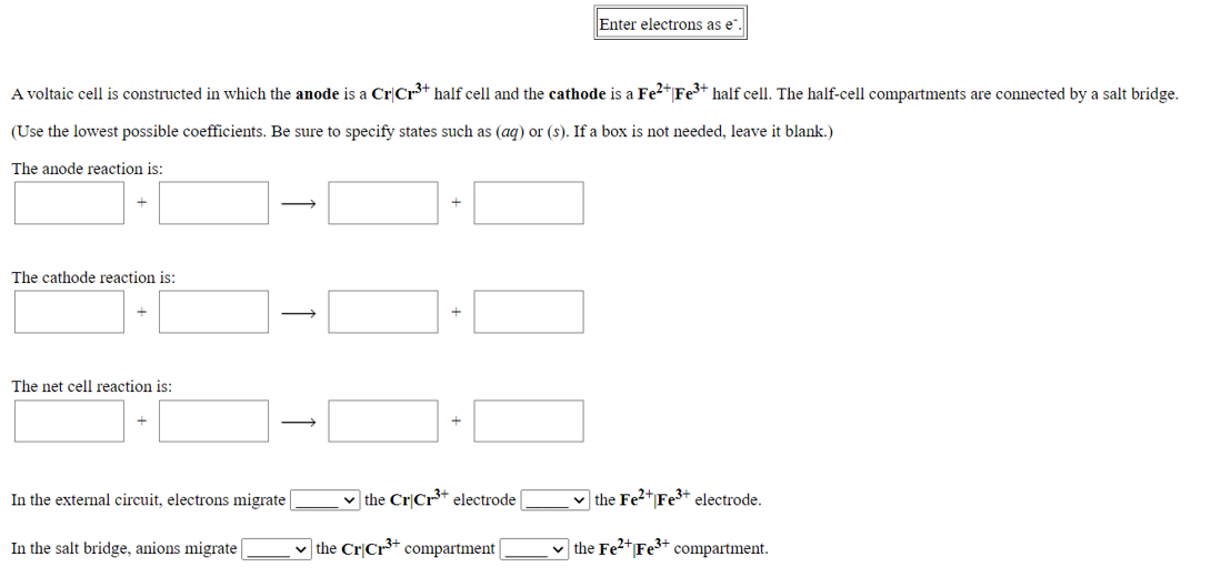 Enter electrons as e
A voltaic cell is constructed in which the anode is a Cr|Cr³+ half cell and the cathode is a Fe2+ Fe3+ half cell. The half-cell compartments are connected by a salt bridge.
(Use the lowest possible coefficients. Be sure to specify states such as (aq) or (s). If a box is not needed, leave it blank.)
The anode reaction is:
>
The cathode reaction is:
The net cell reaction is:
In the external circuit, electrons migrate
v the Cr|Cr3+ electrode
v the Fe2+|Fe³+ electrode.
In the salt bridge, anions migrate
v the Cr|Cr* compartment
v the Fe2+Fe3+
compartment.
