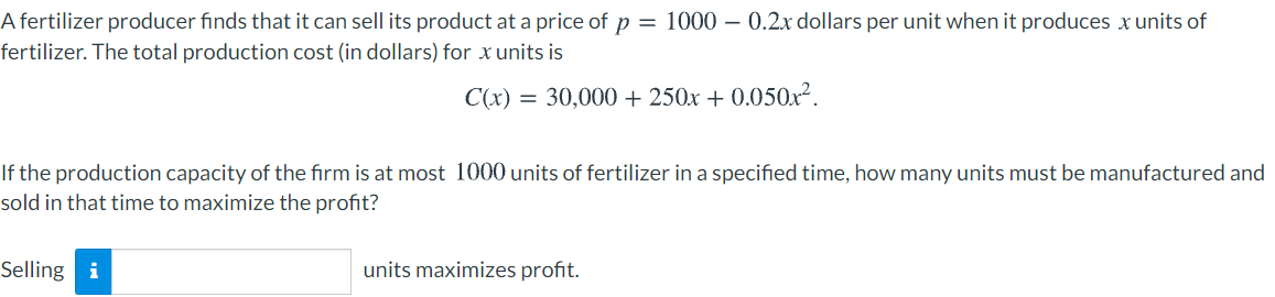 A fertilizer producer finds that it can sell its product at a price of p = 1000 – 0.2x dollars per unit when it produces x units of
fertilizer. The total production cost (in dollars) for x units is
C(x) = 30,000 + 250x + 0.050x².
If the production capacity of the firm is at most 1000 units of fertilizer in a specified time, how many units must be manufactured and
sold in that time to maximize the profit?
Selling i
units maximizes profit.
