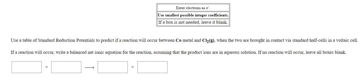 Enter electrons as e".
Use smallest possible integer coefficients.
If a box is not needed, leave it blank.
Use a table of Standard Reduction Potentials to predict if a reaction will occur between Co metal and Ch(g), when the two are brought in contact via standard half-cells in a voltaic cell.
If a reaction will occur, write a balanced net ionic equation for the reaction, assuming that the product ions are in aqueous solution. If no reaction will occur, leave all boxes blank.
