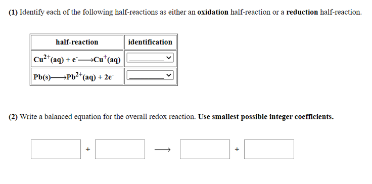 (1) Identify each of the following half-reactions as either an oxidation half-reaction or a reduction half-reaction.
half-reaction
identification
Cu²+
*(aq) + e¯→Cu*(aq)
Pb(s)Pb2*(
*(aq) + 2e"
(2) Write a balanced equation for the overall redox reaction. Use smallest possible integer coefficients.
