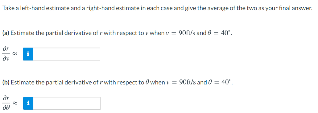 Take a left-hand estimate and a right-hand estimate in each case and give the average of the two as your final answer.
(a) Estimate the partial derivative of r with respect to y when v = 90ft/s and 0 = 40°.
dr
i
dv
(b) Estimate the partial derivative of r with respect to 0 when v = 90ft/s and 0 = 40°.
dr
i
