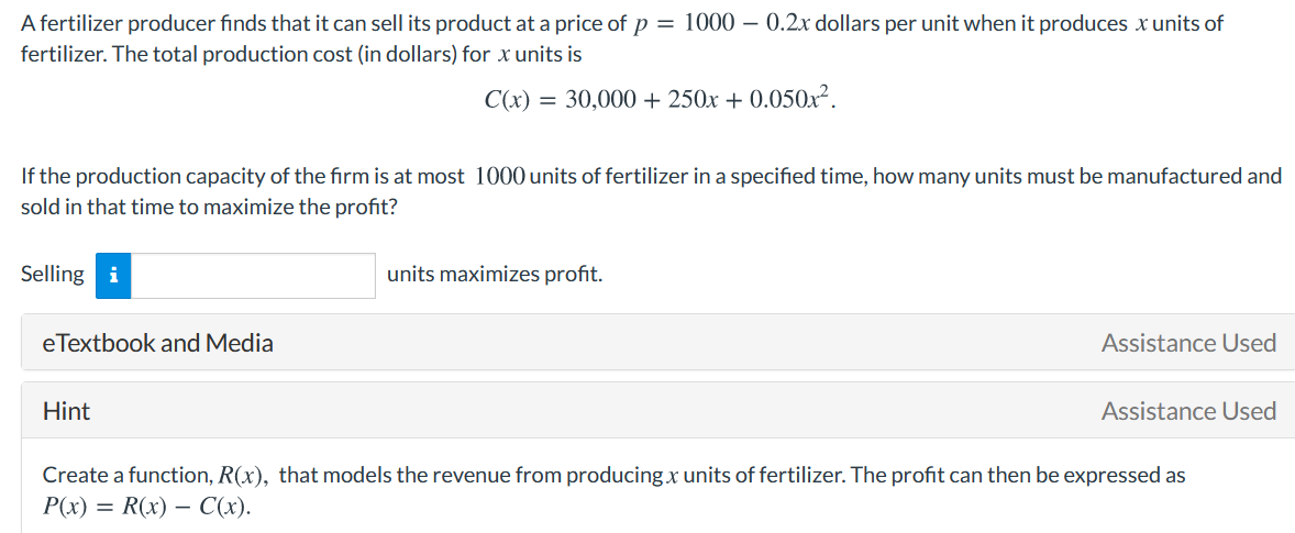 A fertilizer producer finds that it can sell its product at a price of p = 1000 – 0.2x dollars per unit when it produces x units of
fertilizer. The total production cost (in dollars) for x units is
C(x) = 30,000 + 250x + 0.050x².
If the production capacity of the firm is at most 1000 units of fertilizer in a specified time, how many units must be manufactured and
sold in that time to maximize the profit?
Selling i
units maximizes profit.
eTextbook and Media
Assistance Used
Hint
Assistance Used
Create a function, R(x), that models the revenue from producing x units of fertilizer. The profit can then be expressed as
P(x) = R(x) – C(x).
