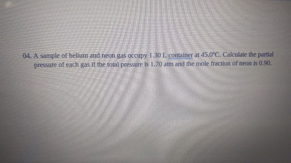 04. A sample of helium and neon gas occupy 1.30 L container at 45.0C. Calculate the partial
pressure of each gas if the total pressure is 1.70 atm and the mole fraction of neon is 0.90.
