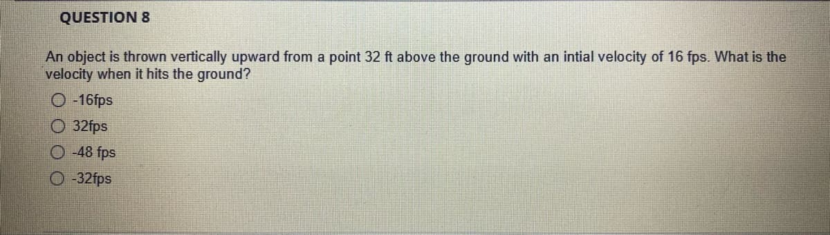 QUESTION 8
An object is thrown vertically upward from a point 32 ft above the ground with an intial velocity of 16 fps. What is the
velocity when it hits the ground?
O -16fps
O 32fps
O -48 fps
O-32fps
