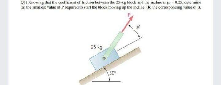 QI) Knowing that the coefficient of friction between the 25-kg block and the incline is u, = 0.25, determine
(a) the smallest value of P required to start the block moving up the incline, (b) the corresponding value of B.
25 kg
30
