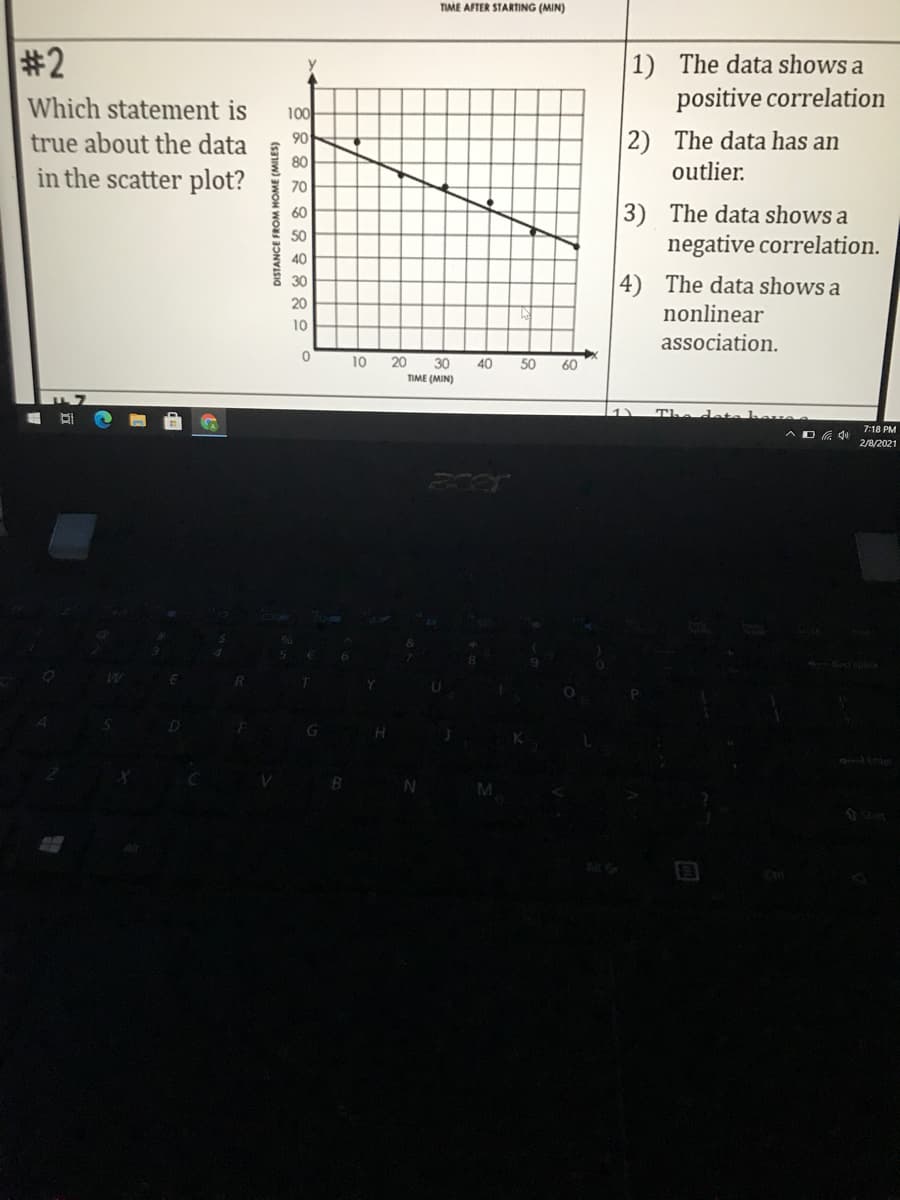 TIME AFTER STARTING (MIN)
#2
1) The data shows a
Which statement is
positive correlation
100
90
true about the data
80
in the scatter plot?
2) The data has an
outlier.
70
3) The data shows a
negative correlation.
60
50
40
4) The data shows a
30
20
nonlinear
10
association.
10
20
30
40
50
60
TIME (MIN)
The deta
7:18 PM
AD G qu
2/8/2021
DISTANCE FROM HOME (MILES)
