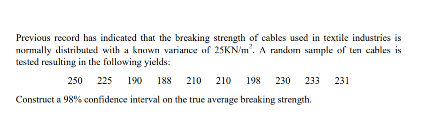 Previous record has indicated that the breaking strength of cables used in textile industries is
normally distributed with a known variance of 25KN/m². A random sample of ten cables is
tested resulting in the following yields:
250
225
190
188 210 210
198
230
233
231
Construct a 98% confidence interval on the true average breaking strength.

