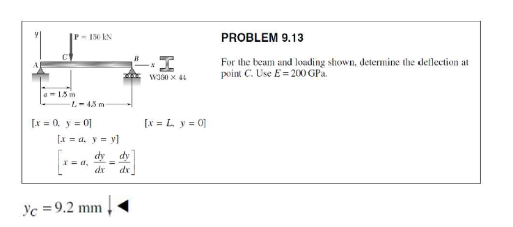 P = 150 kN
PROBLEM 9.13
For the beam and loading shown, determine the deflection at
point C. Use E = 200 GPa.
W3G0 X 44
a = 1.5 m
L = 4.5 m
[x = 0, y = 0]
[x = L. y = 0]
[x = a, y = y]
dy
dy
a,
dr
%3D
dx
Yc =9.2 mm
