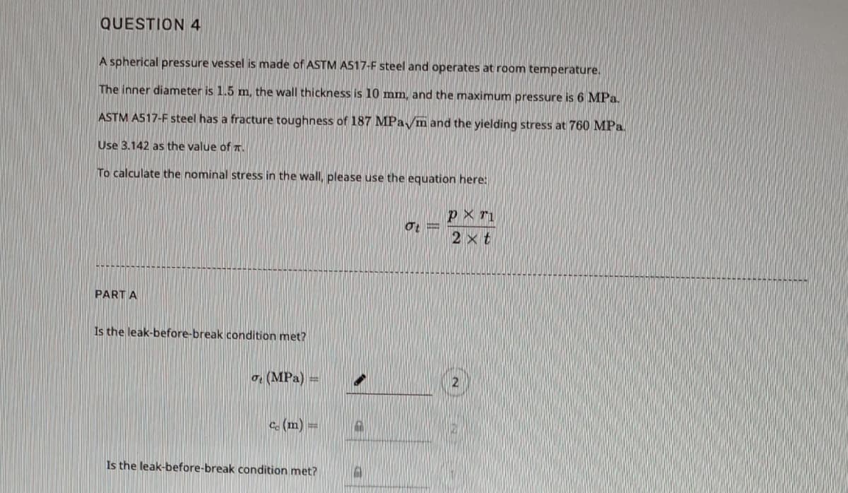 QUESTION 4
A spherical pressure vessel is made of ASTM AS17-F steel and operates at room temperature.
The inner diameter is 1.5 m, the wall thickness is 10 mm, and the maximum pressure is 6 MPa.
ASTM AS17-F steel has a fracture toughness of 187 MPa/m and the yielding stress at 760 MPa.
Use 3.142 as the value of T.
To calculate the nominal stress in the wall, please use the equation here:
px ri
2 xt
PART A
Is the leak-before-break condition met?
o (MPa) =
Ce (m) =
Is the leak-before-break condition met?
