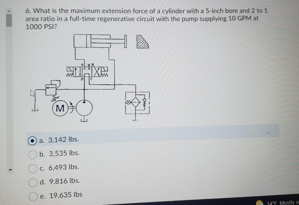 6. What is the maximum extension force of a cylinder with a 5-inch bore and 2 to 1
area ratio in a full-time regenerative circuit with the pump supplying 10 GPM at
1000 PSI?
(M
a. 3,142 Ibs.
O b. 3,535 lbs.
O c. 6,493 Ibs.
O d. 9,816 lbs.
e. 19,635 lbs
14°F Mostly sE
