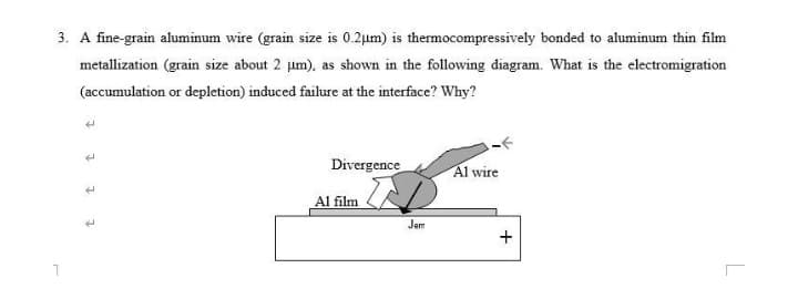 3. A fine-grain aluminum wire (grain size is 0.2µm) is thermocompressively bonded to aluminum thin film
metallization (grain size about 2 um), as shown in the following diagram. What is the electromigration
(accumulation or depletion) induced failure at the interface? Why?
Divergence
Al wire
Al film
Jem
