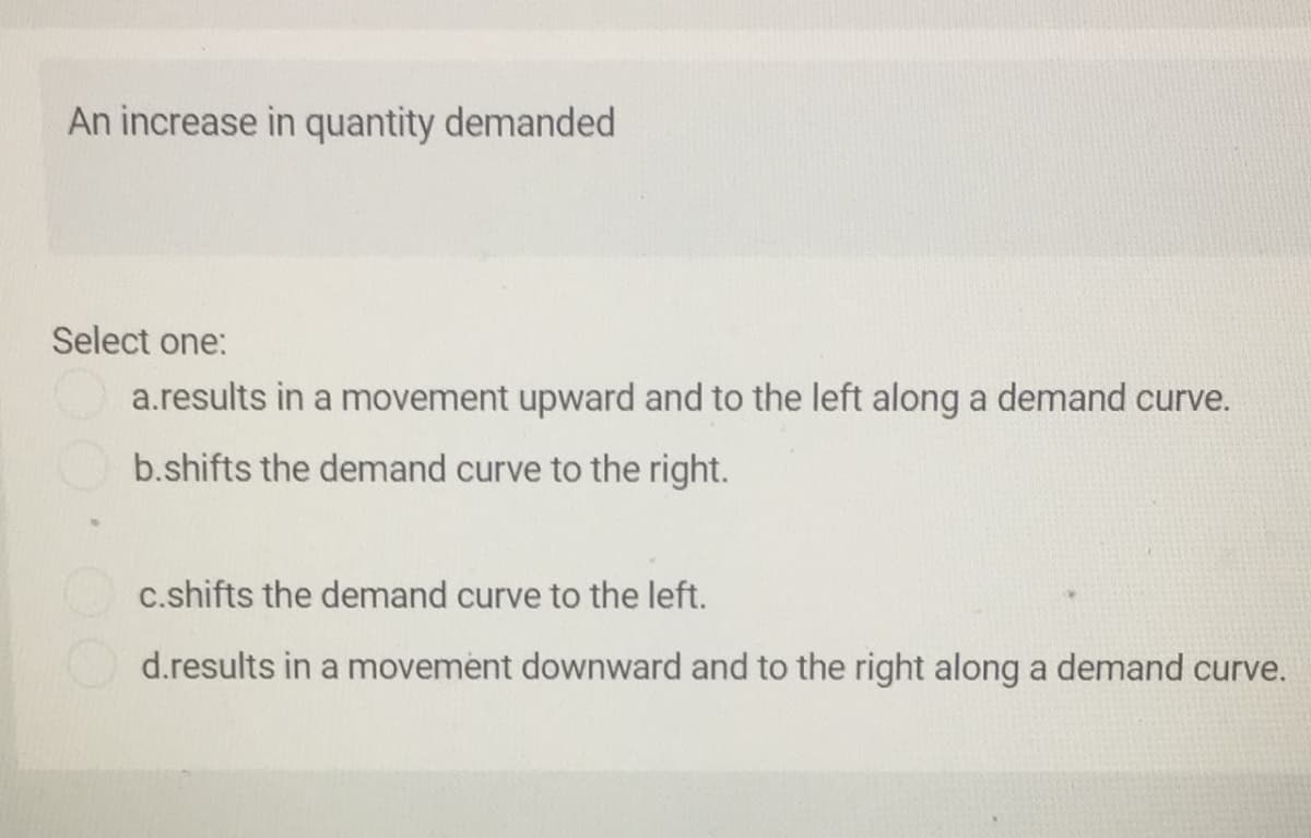 An increase in quantity demanded
Select one:
a.results in a movement upward and to the left along a demand curve.
b.shifts the demand curve to the right.
c.shifts the demand curve to the left.
d.results in a movement downward and to the right along a demand curve.
