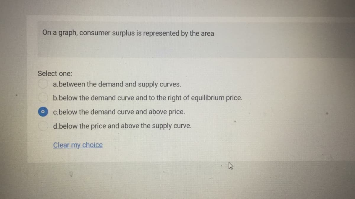 On a graph, consumer surplus is represented by the area
Select one:
a.between the demand and supply curves.
b.below the demand curve and to the right of equilibrium price.
c.below the demand curve and above price.
d.below the price and above the supply curve.
Clear my choice
