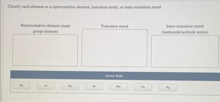 Classify each element as a representative element, transition metal, or inner-transition metal.
Representative element (main
Transition metal
Inner-transition metal
group element)
(lanthanide/actinide series)
Answer Bank
Ra
At
Np
Se
Pm
Os
Ag
