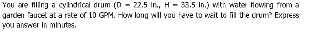 You are filling a cylindrical drum (D = 22.5 in., H = 33.5 in.) with water flowing from a
garden faucet at a rate of 10 GPM. How long will you have to wait to fill the drum? Express
you answer in minutes.
