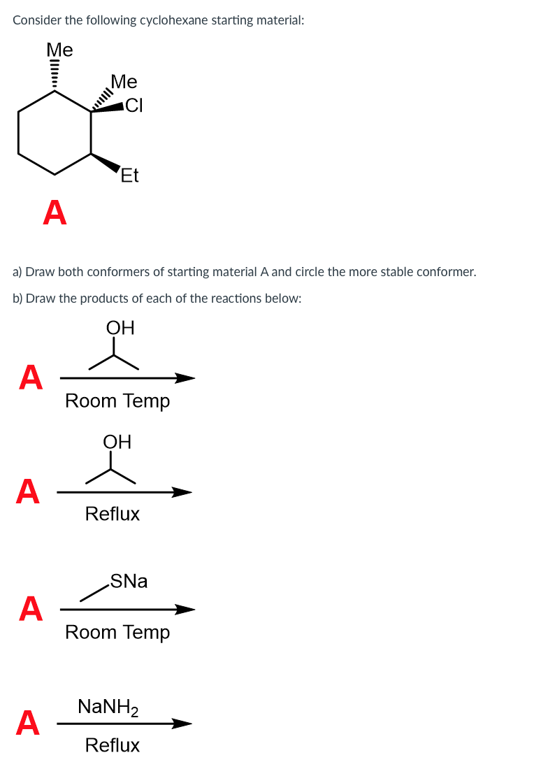 Consider the following cyclohexane starting material:
Me
Me
CI
Et
A
a) Draw both conformers of starting material A and circle the more stable conformer.
b) Draw the products of each of the reactions below:
ОН
A
Room Temp
ОН
A
Reflux
SNa
A
Room Temp
NaNH2
A
Reflux
