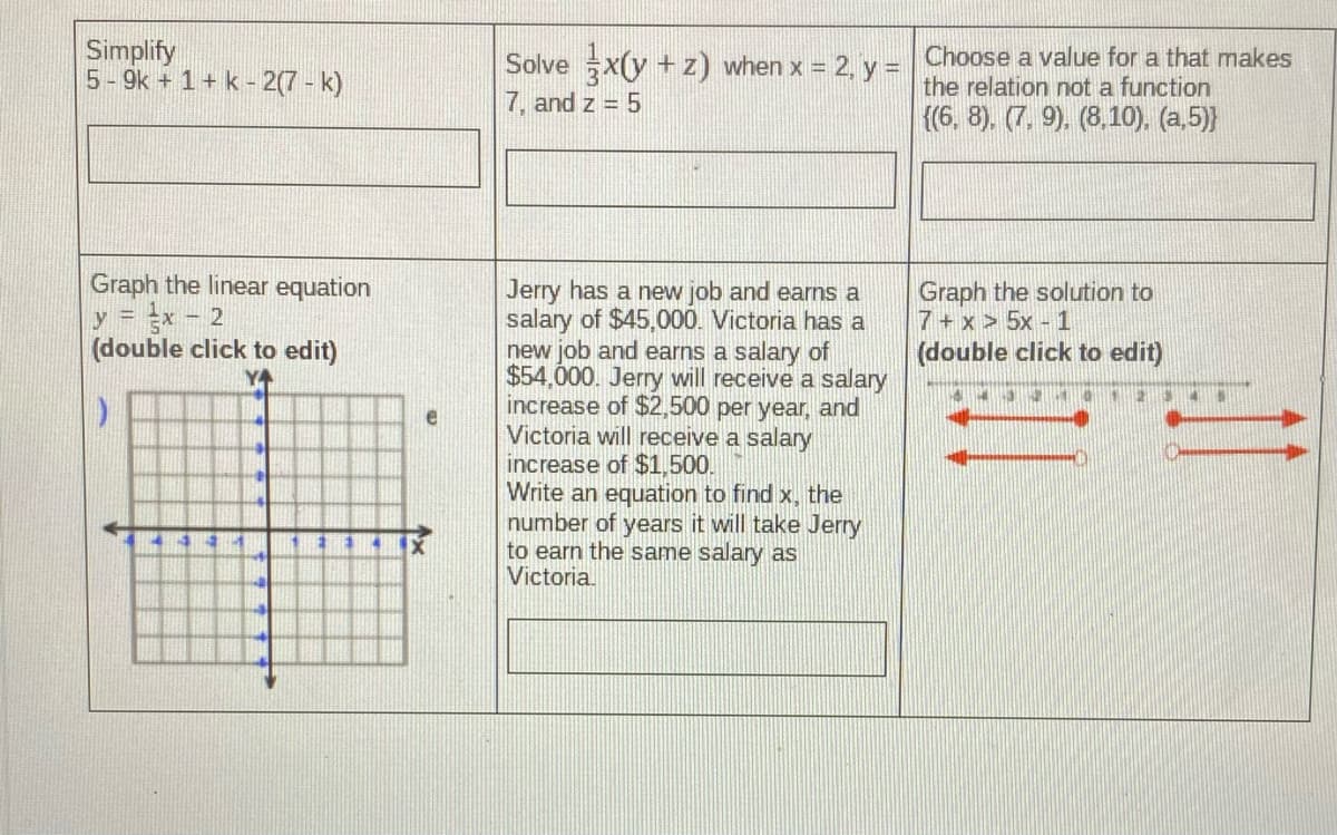 Simplify
5 - 9k + 1+ k - 2(7 - k)
Solve x(y + z) when x = 2, y = Choose a value for a that makes
7, and z = 5
the relation not a function
{(6, 8). (7, 9). (8,10), (a,5)}
Graph the linear equation
Ex - 2
(double click to edit)
Jerry has a new job and earns a
salary of $45,000. Victoria has a
new job and earns a salary of
$54,000. Jerry will receive a salary
increase of $2,500 per year, and
Victoria will receive a salary
increase of $1,500.
Write an equation to find x, the
number of years it will take Jerry
to earn the same salary as
Victoria.
Graph the solution to
7+ x > 5x - 1
(double click to edit)
