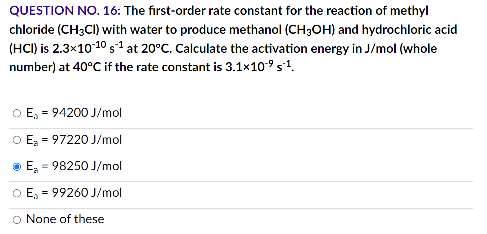 QUESTION NO. 16: The first-order rate constant for the reaction of methyl
chloride (CH3CI) with water to produce methanol (CH3OH) and hydrochloric acid
(HCI) is 2.3x10-10 s-¹ at 20°C. Calculate the activation energy in J/mol (whole
number) at 40°C if the rate constant is 3.1×10-⁹ s-¹.
O Ea = 94200 J/mol
97220 J/mol
ⒸE₂ = 98250 J/mol
O Ea = 99260 J/mol
O None of these
O =