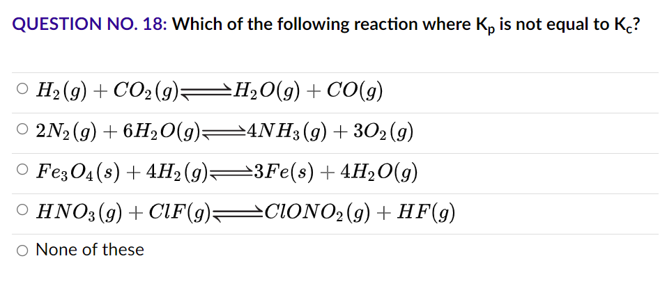 QUESTION NO. 18: Which of the following reaction where Kp is not equal to Kc?
O H2(g)+CO,(g)<>H,O(g)+CO(g)
2N₂(g) + 6H₂O(g)—4NH3(g) + 302 (9)
○ Fe3O4(s) + 4H2(g)—3Fe(s) + 4H₂O(g)
○ HNO3 (9) + CIF (g)—CIONO2 (9) + HF(g)
O None of these