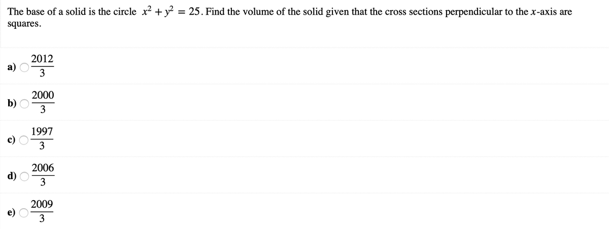 The base of a solid is the circle x² + y? = 25. Find the volume of the solid given that the cross sections perpendicular to the x-axis are
squares.
2012
а)
3
2000
b)
3
1997
3
2006
d)
3
2009
3
