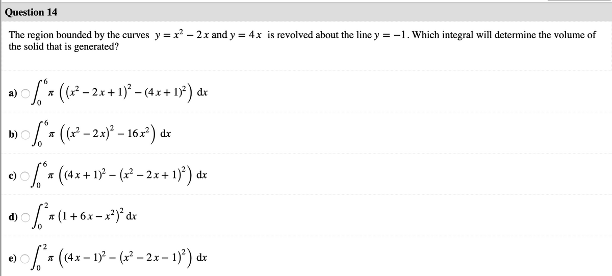 Question 14
The region bounded by the curves y = x? – 2x and y = 4x is revolved about the line y = -1. Which integral will determine the volume of
the solid that is generated?
6.
((x – 2x + 1)° – (4x + 1)) dx
(?² – 2x)° – 16x²) dr
b)
9.
* (4x + 1)° – (x² – 2x + 1)*) dr
2
d)
л (1+6х-x?)*dx
2
* (4x – 1 – (x² – 2x – 1)*) dr
e)
-
