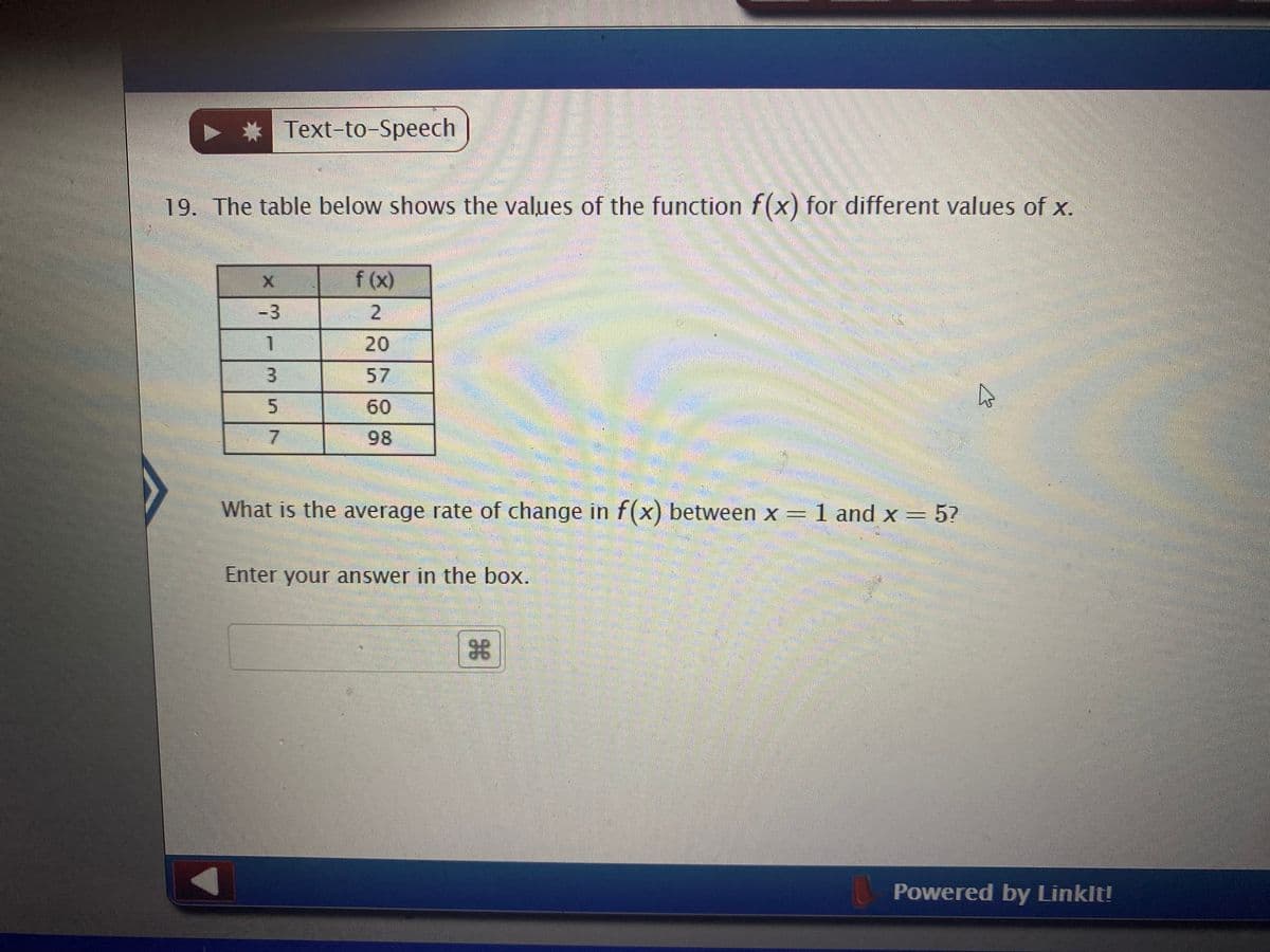 Text-to-Speech
19. The table below shows the values of the function f(x) for different values of x.
f (x)
-3
20
57
5.
60
98
What is the average rate of change in f(x) between x =1 and x = 5?
Enter your answer in the box.
Powered by Linklt!
7.
