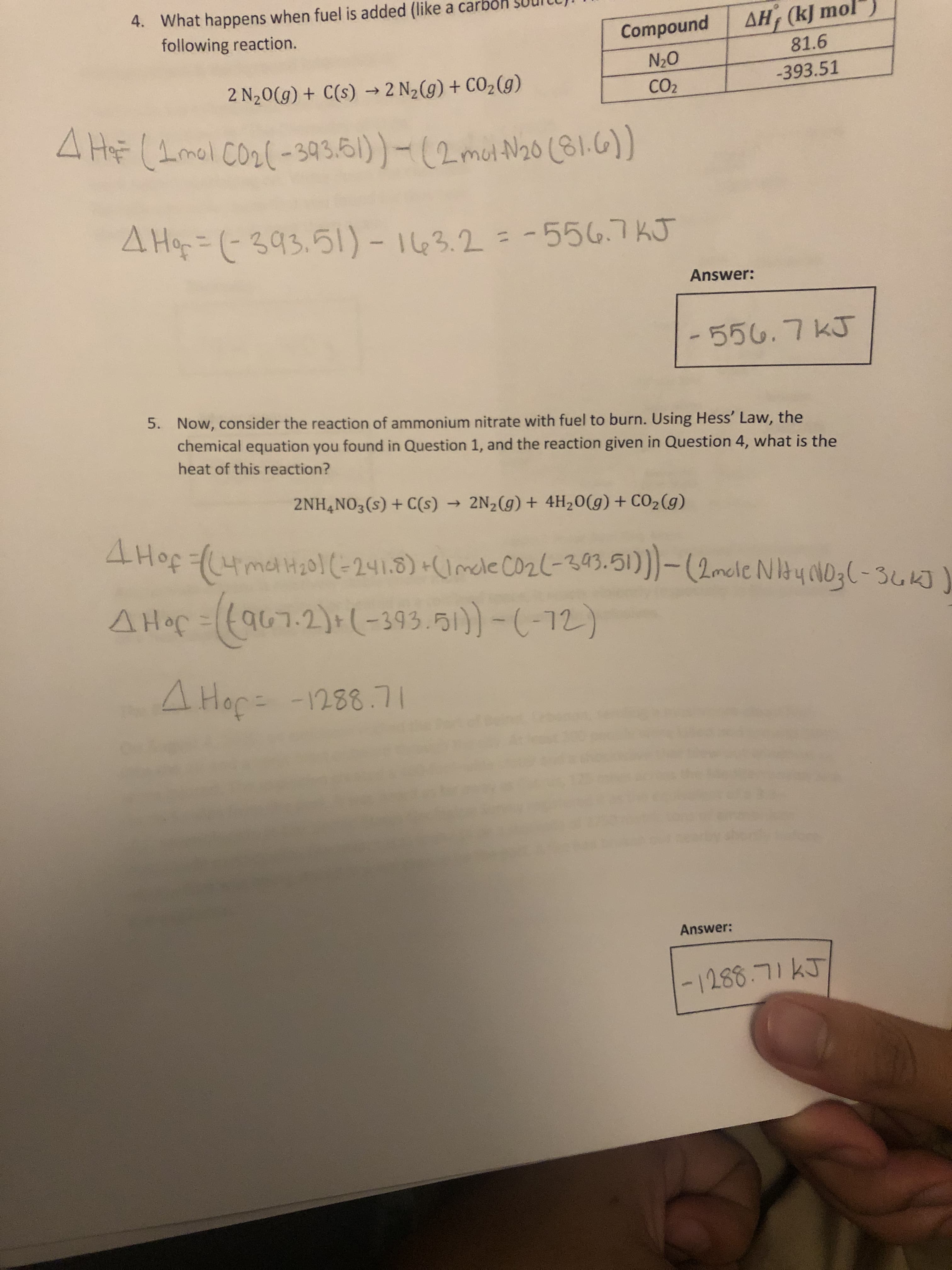 4. What happens when fuel is added (like a carbol
following reaction.
Compound
AH, (kJ mol
81.6
2 N20(g) + C(s) → 2 N2(g) + CO2 (g)
O'N
CO2
-393.51
4 HF (1mol Co2(-393.61)- (2met N20 (81.6))
4 Hop=D(-393.5l)- 163.2 = -556.7KJ
%3D
Answer:
-556.7KJ
5. Now, consider the reaction of ammonium nitrate with fuel to burn. Using Hess' Law, the
chemical equation you found in Question 1, and the reaction given in Question 4, what is the
heat of this reaction?
2NH,NO3(s) + C(s) → 2N2(g) + 4H20(g)+ CO2(g)
4 Hof ((4meH20(-241.8) +(Imele co2(-393.51))-(2mcle NItyoNO3(-36K]
A Hop=((a67-2)+(-393.51))-(-12)
JoHV
Answer:
-1288.71KJ
