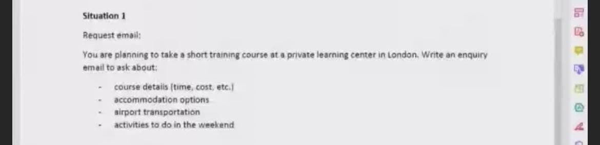Situation 1
Request email:
You are planning to take a short training course at a private learning center in London, Write an enquiry
email to ask about:
course detais (time, cost, etc.]
accommodation options
sirport transportation
activities to do in the weekend
临 日@
