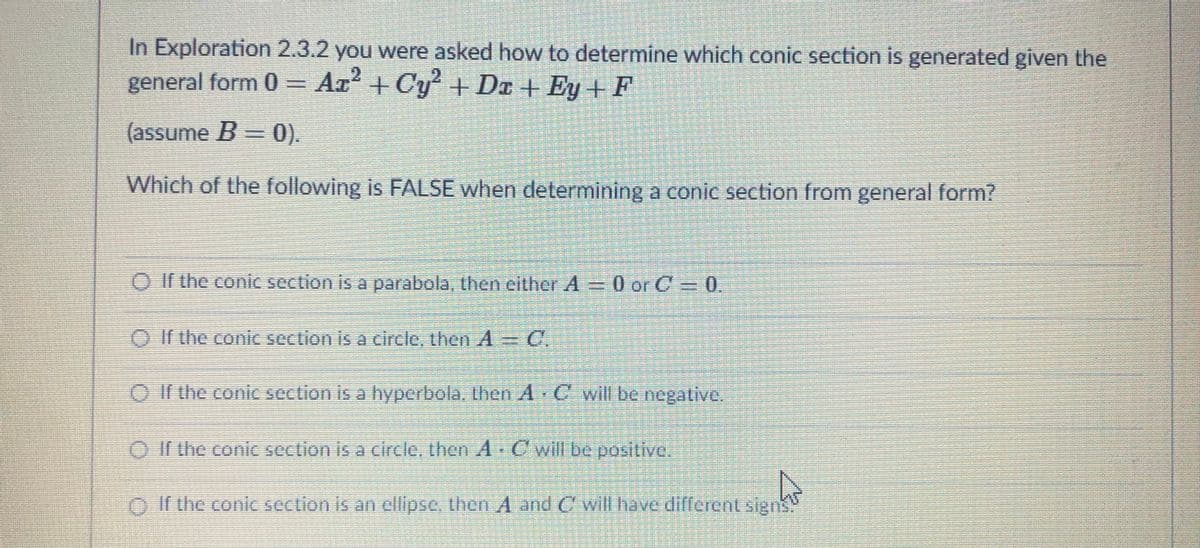 In Exploration 2.3.2 you were asked how to determine which conic section is generated given the
general form 0 = Ax² + Cy + Dr + Ey + F
2.
(assume B = 0).
Which of the following is FALSE when determining a conic section from general form?
O If the conic section is a parabola, then either A = 0 orC=0.
O If the conic section is a circle, then A C.
O f the coic section is a hyperbola. Uhen A C wil be negative.
O f the conic section is a circle, then A C will be positive.
O r the conic section is an ellipse, then A and Cwill have different sign
