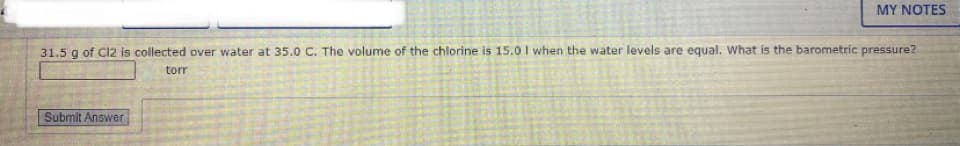 MY NOTES
31.5 g of Cl2 is collected over water at 35.0 C. The volume of the chlorine is 15.0 I when the water levels are equal. What is the barometric pressure?
torr
Submit Answer
