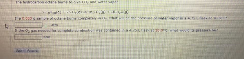 The hydrocarbon octane burns to give CO2 and water vapor.
2 C3H18(9) + 25 02(g) → 16 CO2(g) + 18 H20(g)
If a 0.060 g sample of octane burns completely in O2 what will be the pressure of water vapor in a 4.75 L flask at 30.0°C?
atm
If the 02 gas needed for complete combustion was contained in a 4.75 L flask at 26.0°C, what would its pressure. be?
atm
Submit Answer
