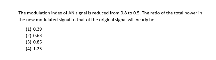 The modulation index of AN signal is reduced from 0.8 to 0.5. The ratio of the total power in
the new modulated signal to that of the original signal will nearly be
(1) 0.39
(2) 0.63
(3) 0.85
(4) 1.25