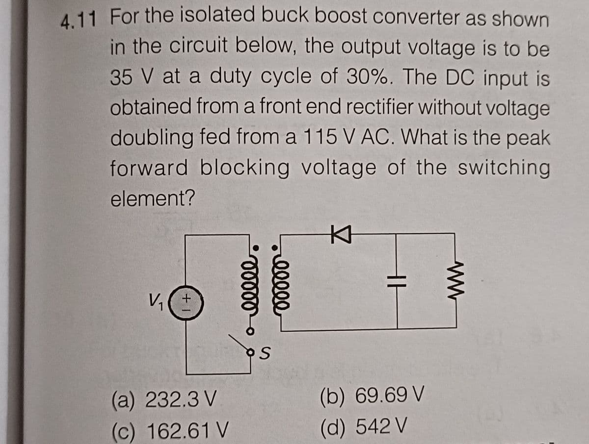 4.11 For the isolated buck boost converter as shown
in the circuit below, the output voltage is to be
35 V at a duty cycle of 30%. The DC input is
obtained from a front end rectifier without voltage
doubling fed from a 115 V AC. What is the peak
forward blocking voltage of the switching
element?
KH
V₁
(a) 232.3 V
(c) 162.61 V
+
ooooo
relele
S
H
ww
(b) 69.69 V
(d) 542 V