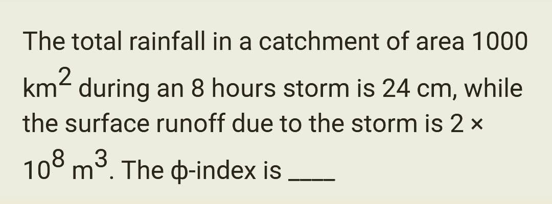 The total rainfall in a catchment of area 1000
km² during an 8 hours storm is 24 cm, while
the surface runoff due to the storm is 2 ×
3
108 m³. The p-index is