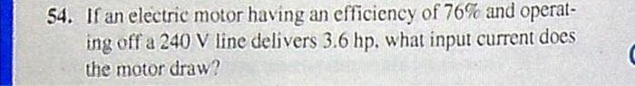 54. If an electric motor having an efficiency of 76% and operat-
ing off a 240 V line delivers 3.6 hp, what input current does
the motor draw?
