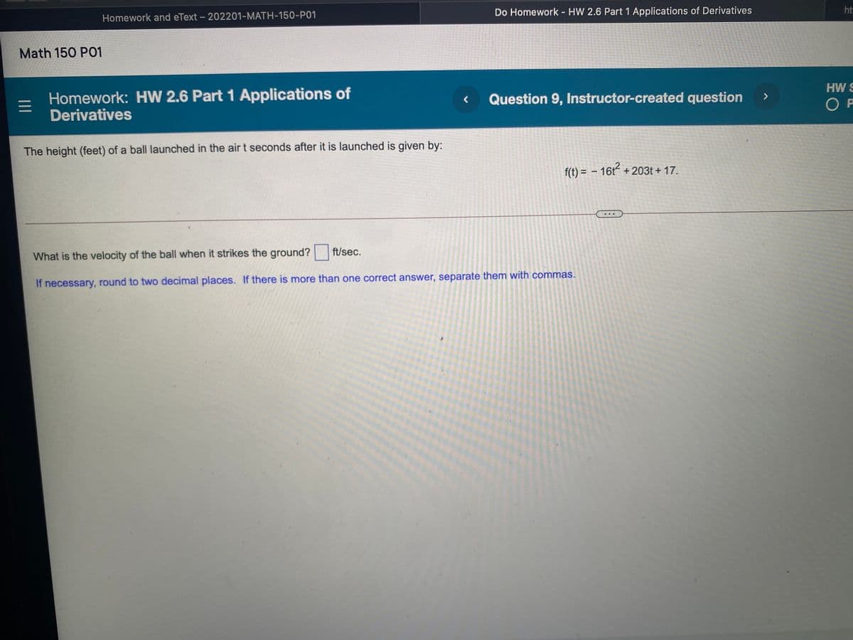 Do Homework - HW 2.6 Part 1 Applications of Derivatives
ht
Homework and eText - 202201-MATH-150-P01
Math 150 PO1
HW S
Homework: HW 2.6 Part 1 Applications of
Derivatives
>
Question 9, Instructor-created question
O P
The height (feet) of a ball launched in the air t seconds after it is launched is given by:
f(t) = – 16t + 203t + 17.
..
ft/sec.
What is the velocity of the ball when it strikes the ground?
If necessary, round to two decimal places. If there is more than one correct answer, separate them with commas.
II
