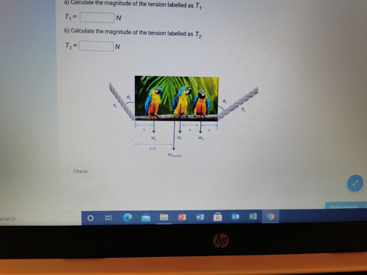 a) Calculate the magnitude of the tension labelled as T,.
T =
b) Calculate the magnitude of the tension labelled as T,.
T2 =
L/2
Woranch
Check
Finish attemnt
search
hp
