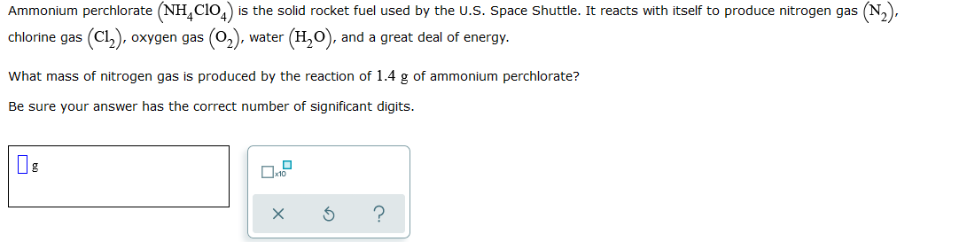 Ammonium perchlorate (NH,Clo,) is the solid rocket fuel used by the U.S. Space Shuttle. It reacts with itself to produce nitrogen gas (N,),
chlorine gas (Cl,), oxygen gas (0,), water (H,O), and a great deal of energy.
What mass of nitrogen gas is produced by the reaction of 1.4 g of ammonium perchlorate?
Be sure your answer has the correct number of significant digits.
