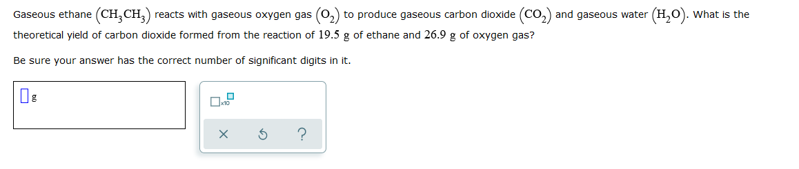 Gaseous ethane (CH, CH,) reacts with gaseous oxygen gas (0,) to produce gaseous carbon dioxide (Co,) and gaseous water (H,0). What is the
theoretical yield of carbon dioxide formed from the reaction of 19.5 g of ethane and 26.9 g of oxygen gas?
Be sure your answer has the correct number of significant digits in it.
